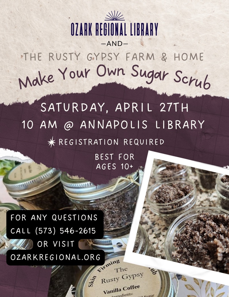 
OZARK REGIONAL LIBRARY
-AND- THE RUSTY GYPSY FARM & HOME
Make Your Own Sugar Scrub
SATURDAY, APRIL 27TH
10 AM @ ANNAPOLIS LIBRARY
* REGISTRATION REQUIRED
BEST FOR AGES 10+
FOR ANY QUESTIONS CALL (573) 546-2615
OR VISIT
OZARKREGIONAL.ORG
