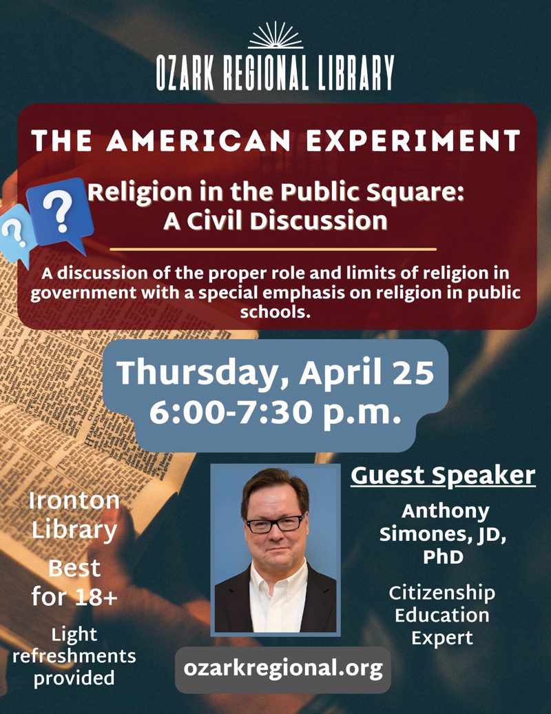 
OZARK REGIONAL LIBRARY
THE AMERICAN EXPERIMENT
Religion in the Public Square:
A Civil Discussion
A discussion of the proper role and limits of religion in government with a special emphasis on religion in public schools.
Thursday, April 25
6:00-7:30 p.m.
Ironton Library
Best for 18+
Light refreshments provided
Guest Speaker
Anthony
Simones, JD,
PhD
Citizenship Education
Expert
ozarkregional.org

