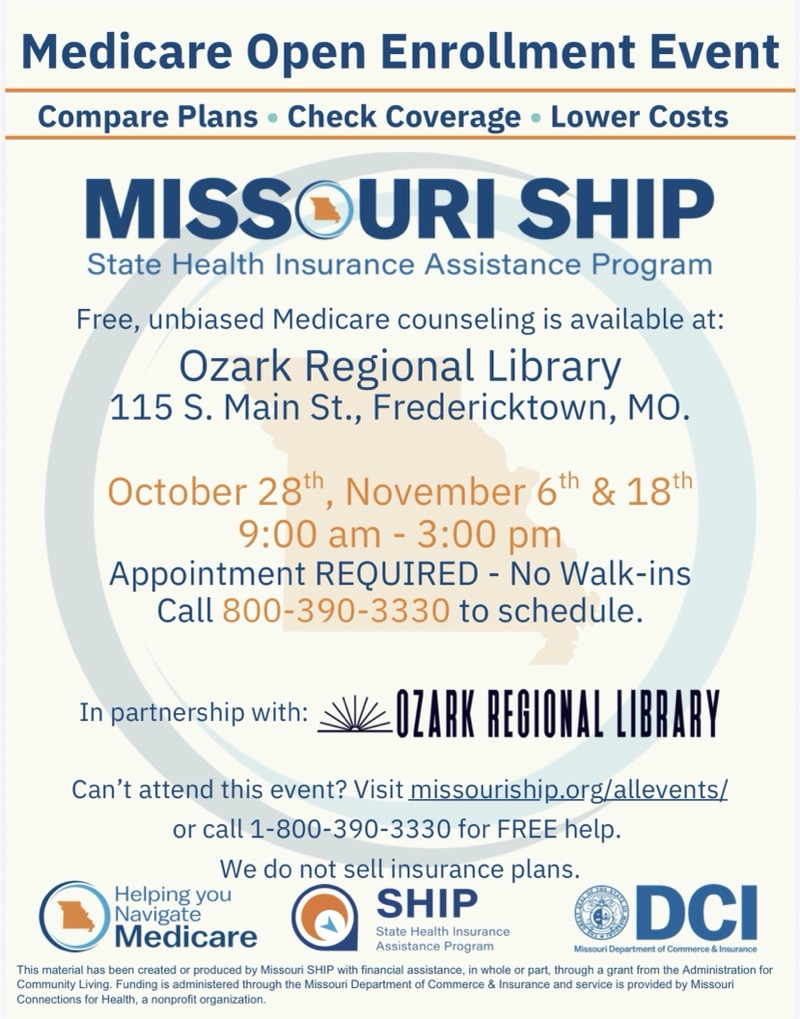 
Medicare Open Enrollment Event
Compare Plans • Check Coverage • Lower Costs
MISSOURI SHIP
State Health Insurance Assistance Program
Free, unbiased Medicare counseling is available at:
Ozark Regional Library
115 S. Main St., Fredericktown, MO.
October 28th, November 6th & 18th
9:00 am - 3:00 pm
Appointment REQUIRED - No Walk-ins
Call 800-390-3330 to schedule.
In partnership with:
OZARK REGIONAL LIBRARY
Can't attend this event? Visit missouriship.org/allevents/ or call 1-800-390-3330 for FREE help.
We do not sell insurance plans.
Helping you Navigate Medicare State Health Insurance
DCI Assistance Program
Missouri Department of Commerce & Insi
This material has been created or produced by Missouri SHIP with financial assistance, in whole or part, through a grant from the Administration for Community Living. Funding is administered through the Missouri Department of Commerce & Insurance and service is provided by Missouri Connections for Health, a nonprofit organization.
