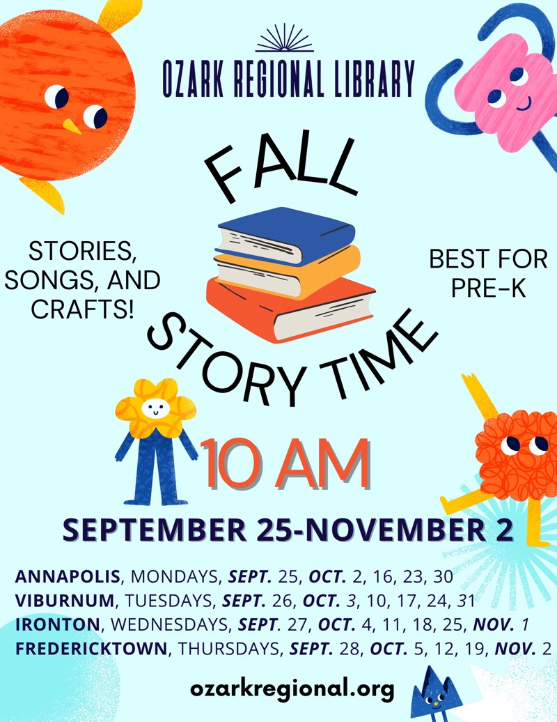 
OZARK REGIONAL LIBRARY {ALL
STORIES, SONGS, AND
BEST FOR PRE-K
CRAFTS!
STORY TIM
1'10 AM
SEPTEMBER 25-NOVEMBER 2
ANNAPOLIS, MONDAYS, SEPT. 25, OCT. 2, 16, 23, 30
VIBURNUM, TUESDAYS, SEPT. 26, OCT. 3, 10, 17, 24, 31
IRONTON, WEDNESDAYS, SEPT. 27, OCT. 4, 11, 18, 25, NOV. 1
FREDERICKTOWN, THURSDAYS, SEPT. 28, OCT. 5, 12, 19, NOV. 2
ozarkregional.org

