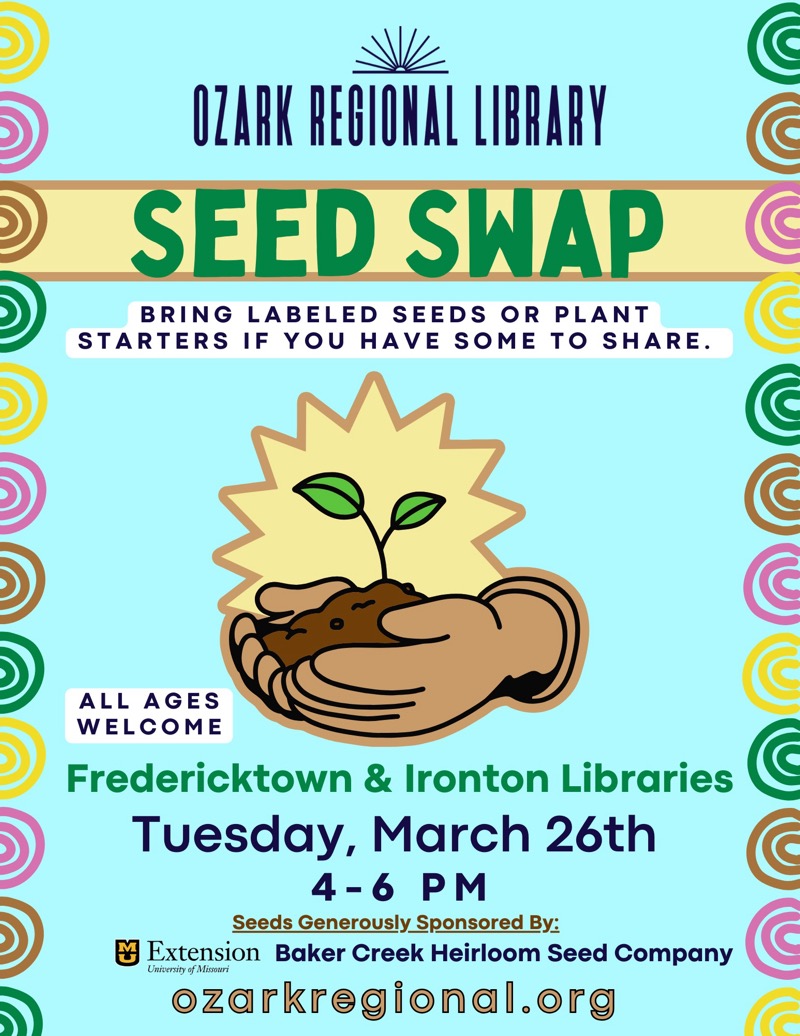 
OZARK REGIONAL LIBRARY
SEED SWAP
BRING LABELED SEEDS OR PLANT
STARTERS IF YOU HAVE SOME TO SHARE.
ALL AGES WELCOME
Fredericktown & Ironton Libraries
Tuesday, March 26th
4-6 PM
Seeds Generously Sponsored By:
凶
Extension Baker Creek Heirloom Seed Company
University of Misouri
ozarkregional.org

