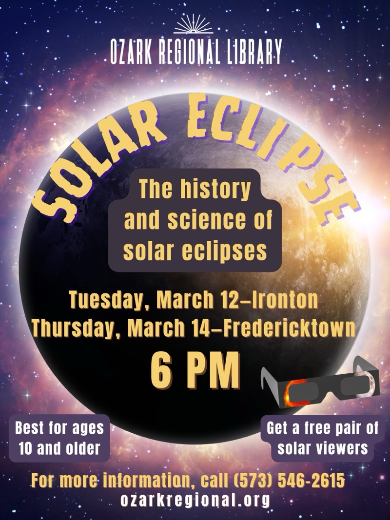 
OZARK REGIONAL LIBRARY
The history and science of solar eclipses
Tuesday, March 12-Ironton
Thursday, March 14-Fredericktown
6 PM
Best for ages 10 and older
Get a tree pair of solar viewers
For more information, call (573) 546-2615
ozarkregional.org


