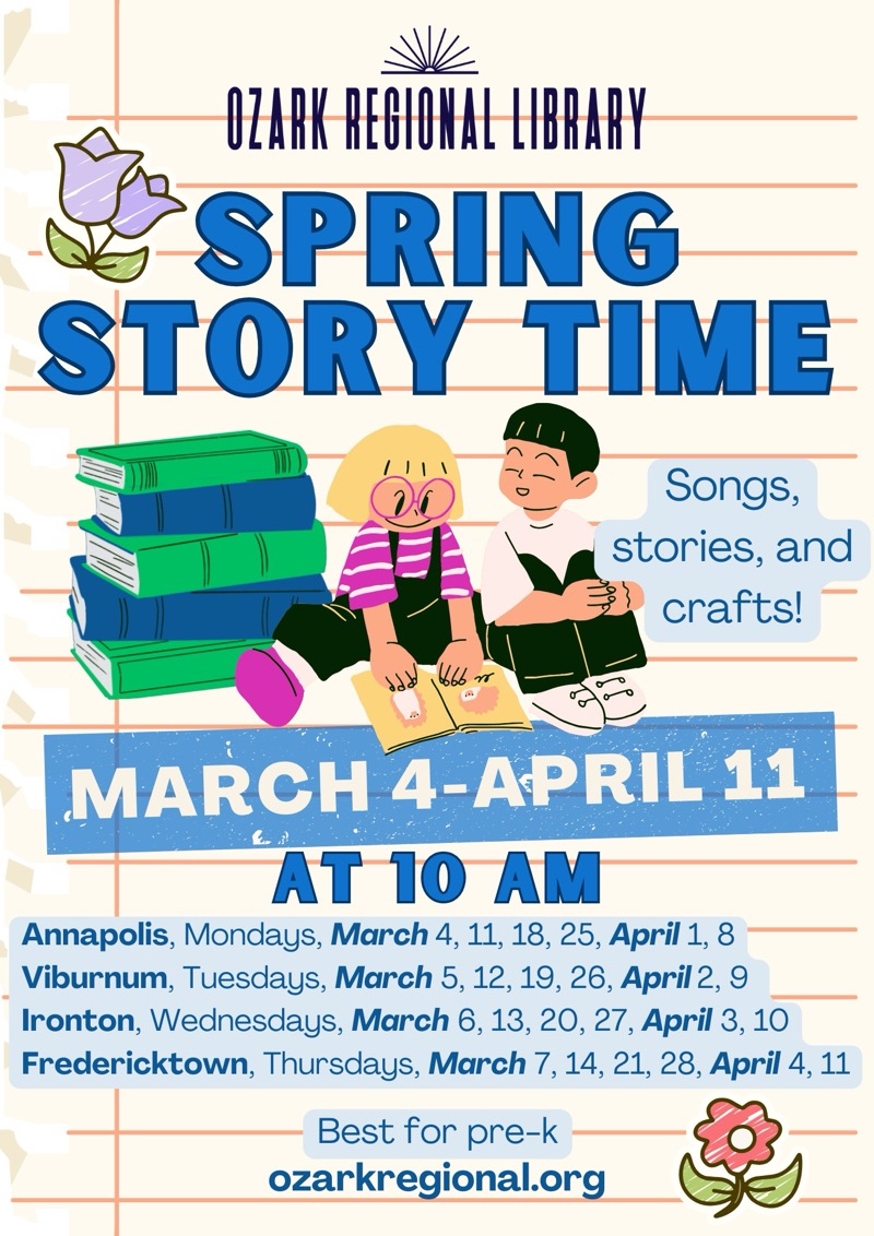 
OZARK REGIONAL LIBRARY SPRING STORY TIME
Songs, stories, and crafts!
MARCH 4-APRIL 11 AT 10 AM
Annapolis, Mondays, March 4, 11, 18, 25, April 1, 8
Viburnum, Tuesdays, March 5, 12, 19, 26, April 2, 9
Ironton, Wednesdays, March 6, 13, 20, 27, April 3, 10
Fredericktown, Thursdays, March 7, 14, 21, 28, April 4, 11
Best for pre-k
ozarkregional.org

