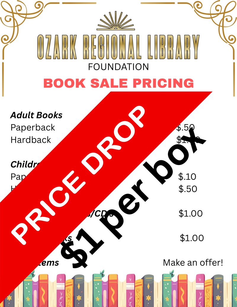
OZARK BEBIONAL LIBBABY
FOUNDATION
BOOK SALE PRICING
Adult Books
Paperback
Hardback
Ch
ildr
P
a
PRICE DROP
box
ems
$1 per
$.50
$1.00
$1.00
Make an offer!
*
*

