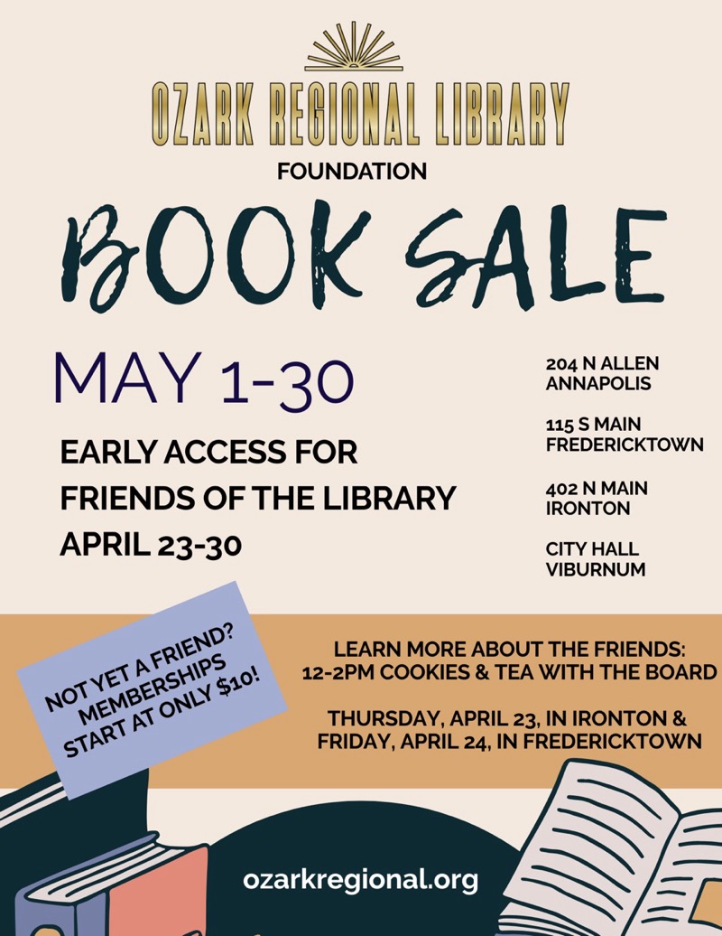 
OZABK BEBIOWAL LIBBABY
FOUNDATION
BOOK SALE
MAY 1-30
204 N ALLEN ANNAPOLIS
EARLY ACCESS FOR
115 S MAIN
FREDERICKTOWN
FRIENDS OF THE LIBRARY
APRIL 23-30
402 N MAIN
IRONTON
CITY HALL VIBURNUM
NOT YET A FRIEND?
MEMBERSHIPS
START AT ONLY $10!
LEARN MORE ABOUT THE FRIENDS:
12-2PM COOKIES & TEA WITH THE BOARD
THURSDAY, APRIL 23, IN IRONTON & FRIDAY, APRIL 24, IN FREDERICKTOWN
ozarkregional.org

