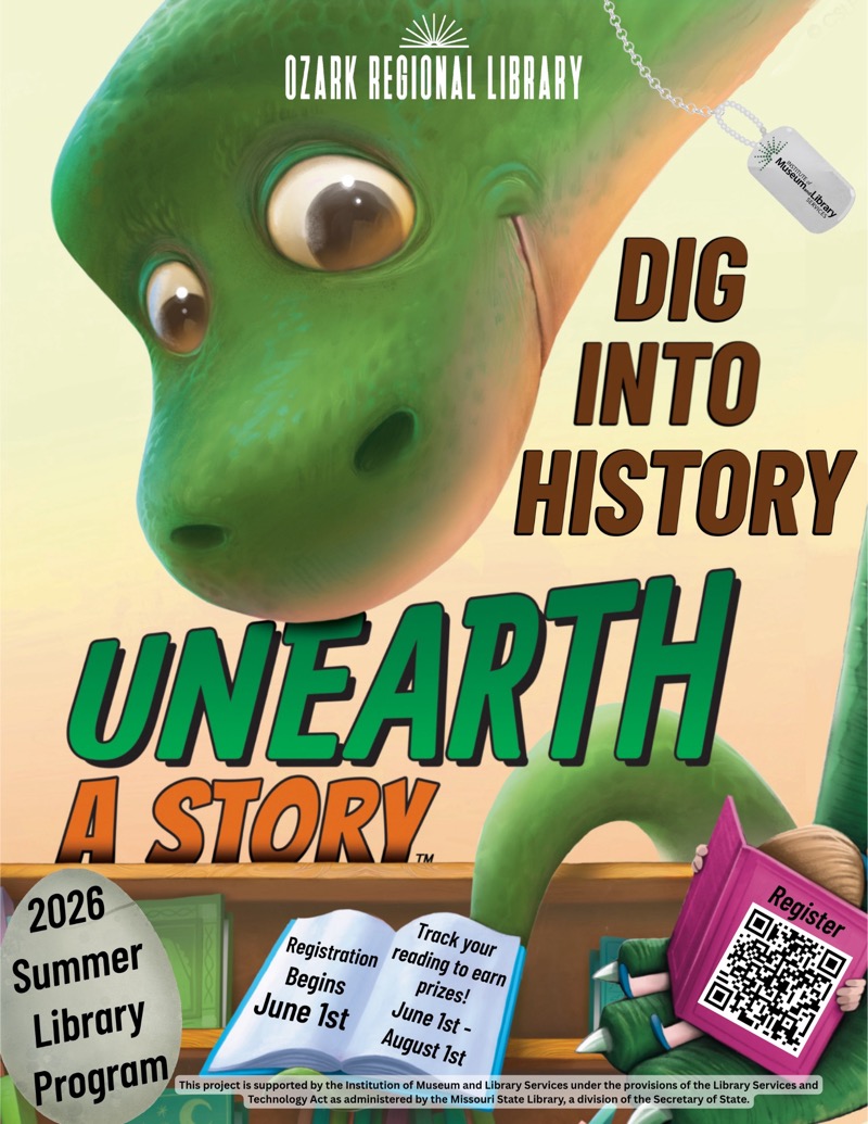 
OZARK REGIONAL LIBRARY
DIG INTO HISTORY
UNEARTH A STORY
2026 Summer Library Program, June 1st - August Ist

Track your reading to earnprizes!

Registration Begins
June 1st

Register
ozarkregional.org

This project is supported by the Institution of Museum and Library Services under the provisions of the Library Services and
Technology Act as administered by the Missouri State Library, a division of the Secretary of State.
