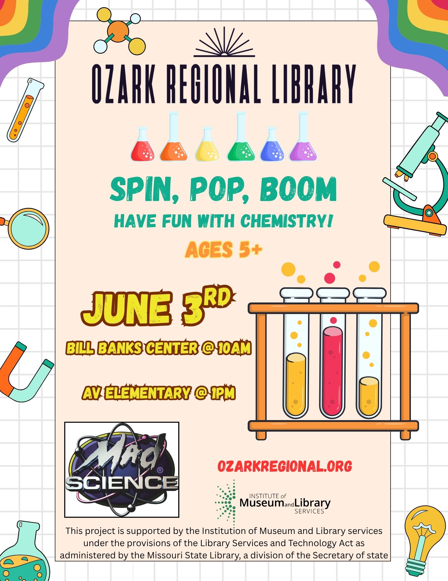 A fun flyer with science oriented graphics: microscope, test tubes, magnets and the words: Ozark Regional Library: Spin, pop, boom Have fun with chemistry! Ages 5+ June 3rd 
Bill Banks Center @10am
AV Elementary @1pm