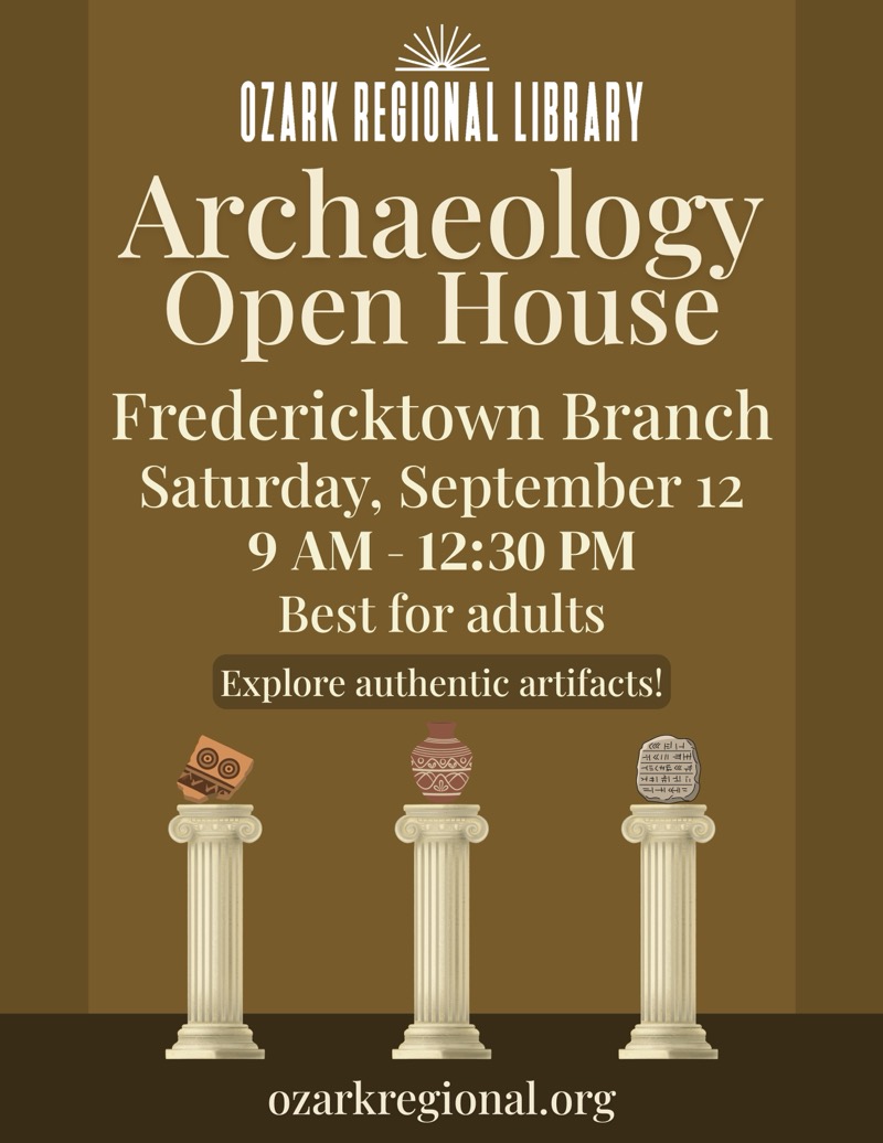 
OZARK REGIONAL LIBRARY
Archaeology Open House
Fredericktown Branch
Saturday, September 12 9 AM - 12:30 PM
Best for adults
Explore authentic artifacts!

ozarkregional.org

