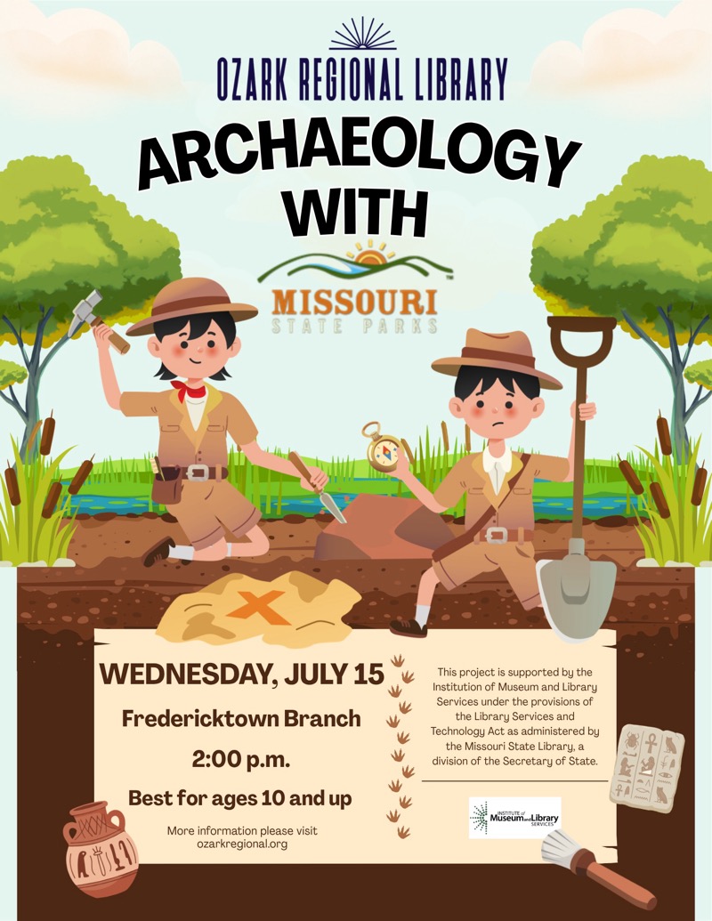 
OZARK REGIONAL LIBRARY
ARCHAEOLOGY WITH MISSOURI STATE PARKS
WEDNESDAY, JULY 15
Fredericktown Branch 2:00 p.m.
Best for ages 10 and up
More information please visit ozarkregional.org
This project is supported by the Institution of Museum and Library Services under the provisions of the Library Services and
Technology Act as administered by the Missouri State Library, a division of the Secretary of State.
Museum Library

