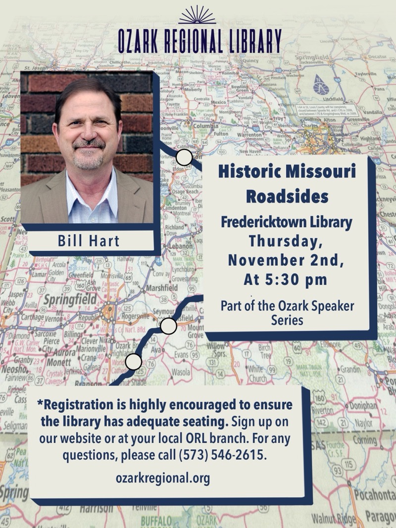 
OZARK REGIONAL LIBRARY

Historic Missouri Roadsides
Fredericktown Library
Bill Hart
Thursday, November 2nd, At 5:30 pm
Part of the Ozark Speaker Series
*Registration is highly encouraged to ensure the library has adequate seating. Sign up on our website or at your local ORL branch. For any questions, please call (573) 546-2615.
ozarkregional.org
