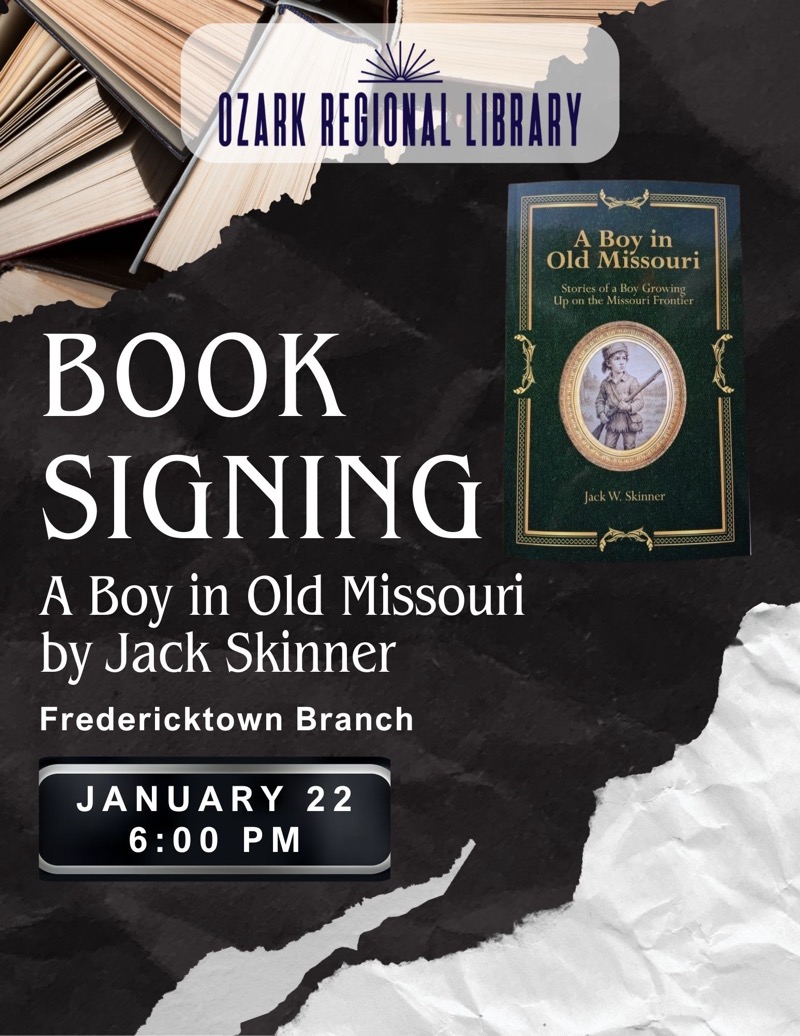 
OZARK REGIONAL LIBRARY
A Boy in Old Missouri
Stories of a Boy Growing Up on the Missouri Frontier
BOOK SIGNING A Boy in Old Missouri by Jack Skinner
Fredericktown Branch
JANUARY 22 6:00 PM
Jack W. Skinner
