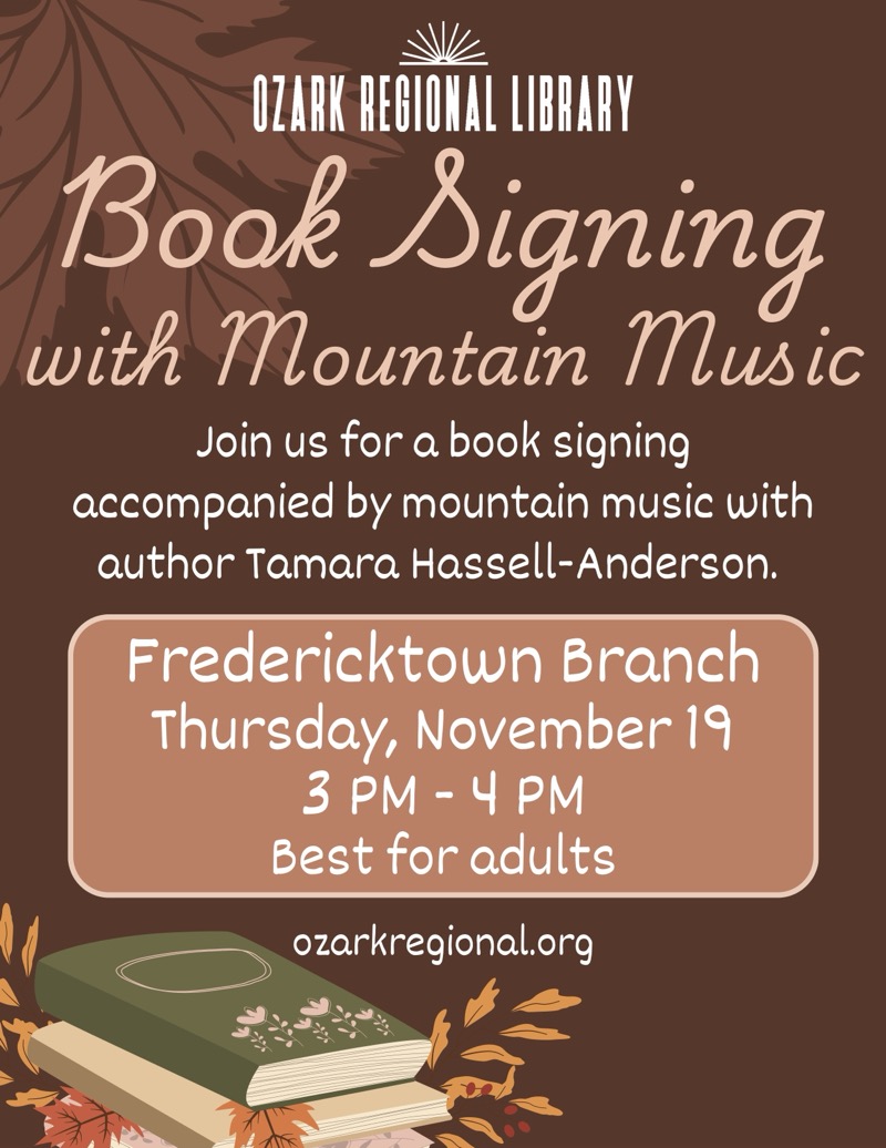 
OZARK REGIONAL LIBRARY
Book Signing
with Mountain Music
Join us for a book signing
accompanied by mountain music with author Tamara Hassell-Anderson.
Fredericktown Branch
Thursday, November 19 3 PM - 4 PM
Best for adults ozarkregional.org

