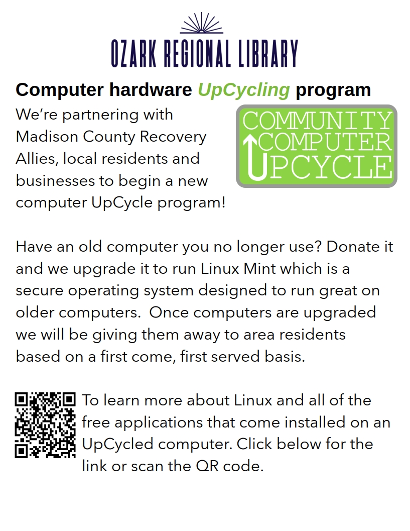 Computer hardware UpCycling program

We’re partnering with Madison County Recovery Allies, local residents and businesses to begin a new computer UpCycle program! 

How it works: If you have an older computer (back to 2010), Mac or Windows, that you no longer use, you can donate it to us and we will be upgrading it to run Linux Mint which is a secure operating system designed to run great on older computers.  Once computers are upgraded we will be giving them away to area residents based on a first come, first served basis. 

To learn more about Linux and all of the free applications that come installed on an UpCycled computer check out our new page at: https://ozarkregional.org/CCU.html

From that page you’ll see links to donate your old computer. For the month of June donations are being accepted at Madison County Recovery Allies at 505 South Main by appointment only. Fill out the online form.

The Library will begin accepting donated computers in July.
