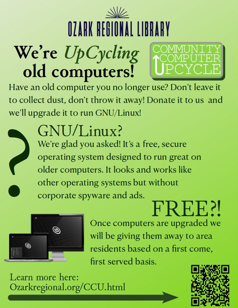 Computer hardware UpCycling program

We’re partnering with Madison County Recovery Allies, local residents and businesses to begin a new computer UpCycle program! 

How it works: If you have an older computer (back to 2010), Mac or Windows, that you no longer use, you can donate it to us and we will be upgrading it to run Linux Mint which is a secure operating system designed to run great on older computers.  Once computers are upgraded we will be giving them away to area residents based on a first come, first served basis. 

To learn more about Linux and all of the free applications that come installed on an UpCycled computer check out our new page at: https://ozarkregional.org/CCU.html

From that page you’ll see links to donate your old computer. For the month of June donations are being accepted at Madison County Recovery Allies at 505 South Main by appointment only. Fill out the online form.

The Library will begin accepting donated computers in July.
