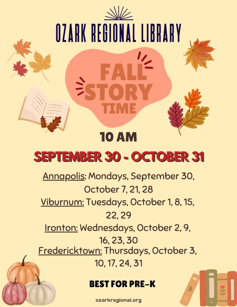 
OZARK REGIONAL LIBRARY 
FALL STORY TIME
10 AM
SEPTEMBER 30 - OCTOBER 31
Annapolis: Mondays, September 30,
October 7, 21, 28
Viburnum: Tuesdays, October 1, 8, 15,
22,29
Ironton: Wednesdays, October 2, 9,
16, 23, 30
Fredericktown: Thursdays, October 3,
10, 17, 24, 31
BEST FOR PRE-K
ozarkregional.org

