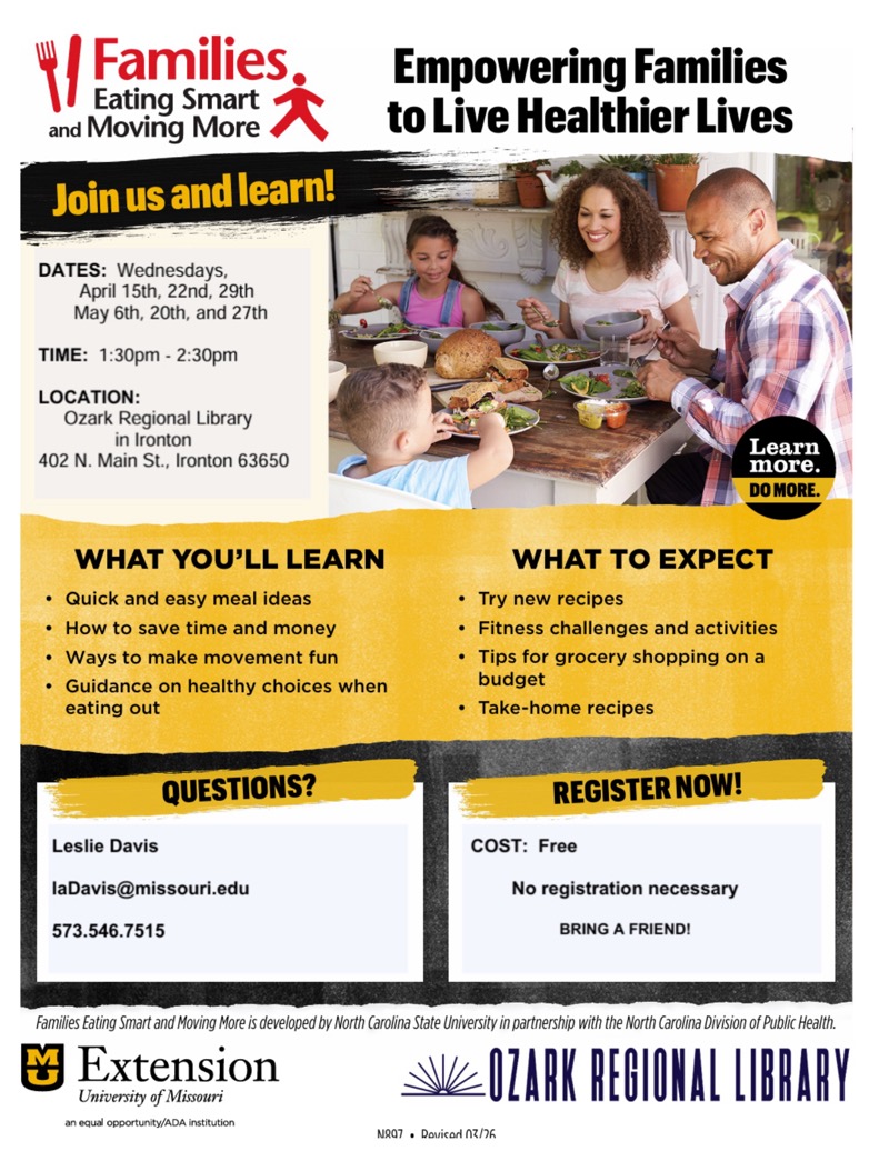 
4/Families
Eating Smart and Moving More
Join us and learn!
Empowering Families to Live Healthier Lives
DATES: Wednesdays,
April 15th, 22nd, 29th May 6th, 20th, and 27th
TIME: 1:30pm - 2:30pm
LOCATION:
Ozark Regional Library in Ironton
402 N. Main St., Ironton 63650
Learn more.
DO MORE.
WHAT YOU'LL LEARN
• Quick and easy meal ideas
• How to save time and money
• Ways to make movement fun
• Guidance on healthy choices when eating out
WHAT TO EXPECT
• Try new recipes
• Fitness challenges and activities
• Tips for grocery shopping on a budget
• Take-home recipes
QUESTIONS?
Leslie Davis
laDavis@missouri.edu
573.546.7515
REGISTER NOW!
COST: Free
No registration necessary
BRING A FRIEND!
Families Eating Smart and Moving More is developed by North Carolina State University in partnership with the North Carolina Division of Public Health.
Extension
University of Missouri
OZARK REGIONAL LIBRARY
an equal opportunity/ADA institution
NR07 • Dovicori A/

