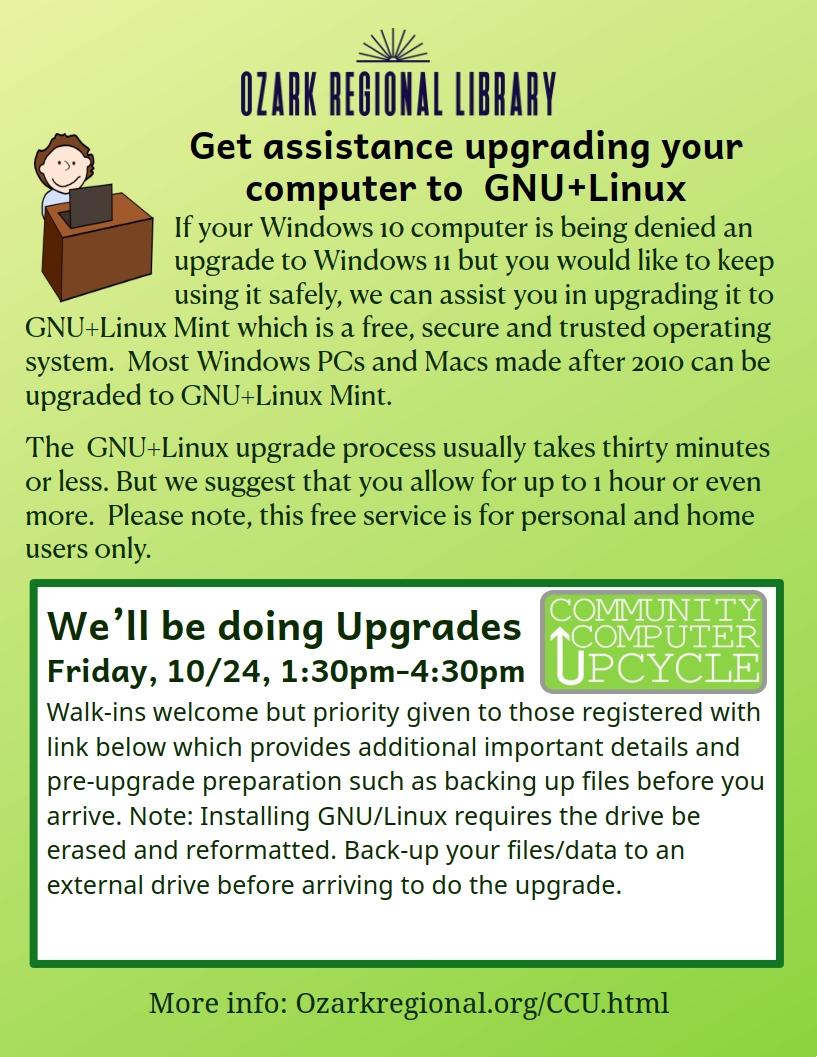 A green flyer with text:
Get Assistance upgrading your computer to GNU/Linux
If your Windows 10 computer is being denied an upgrade to Windows 11 but you would like to keep using it safely, we can assist you in upgrading it to GNU+Linux Mint which is a free, secure and trusted operating system. Most Windows PCs and Macs made after 2010 can be upgraded to GNU+Linux Mint.
The GNU+Linux upgrade process usually takes thirty minutes or less. But we suggest that you allow for up to 1 hour or even more. Please note, this free service is for personal and home users only.
We’ll be doing Upgrades Friday, 10/24, 1:30pm-4:30pm
Walk-ins welcome but priority given to those registered with link below which provides additional important details and pre-upgrade preparation such as backing up files before you arrive. Note: Installing GNU/Linux requires the drive be erased and reformatted. Back-up your files/data to an external drive before arriving to do the upgrade.