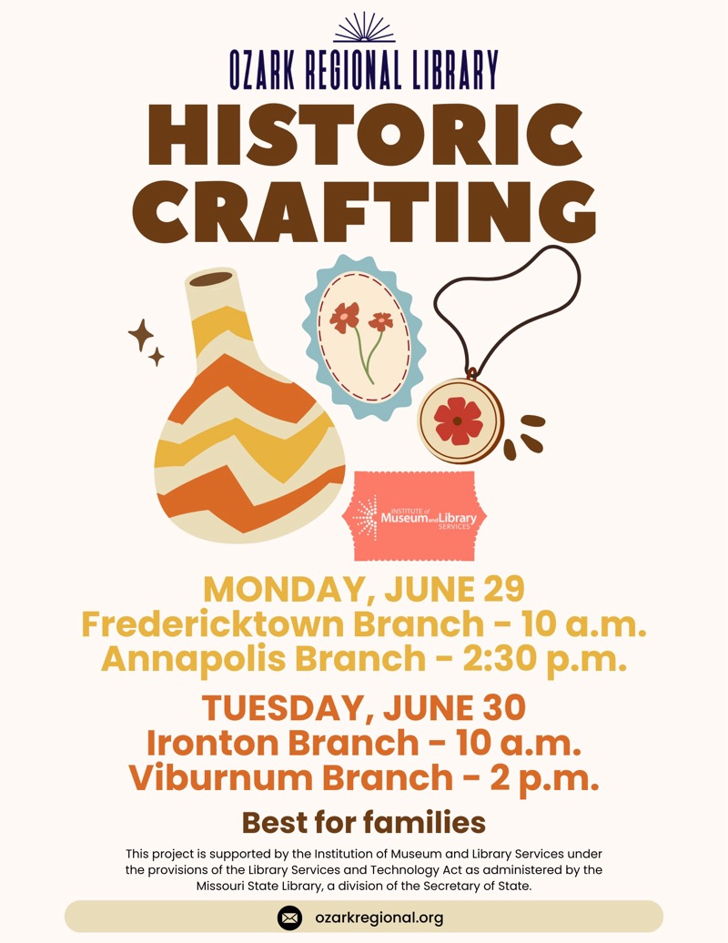 
OZARK REGIONAL LIBRARY
HISTORIC CRAFTING
Museum...Library
MONDAY, JUNE 29
Fredericktown Branch - 10 a.m.
Annapolis Branch - 2:30 p.m.
TUESDAY, JUNE 30
Ironton Branch - 10 a.m.
Viburnum Branch - 2 p.m.
Best for families
This project is supported by the Institution of Museum and Library Services under the provisions of the Library Services and Technology Act as administered by the Missouri State Library, a division of the Secretary of State.
ozarkregional.org

