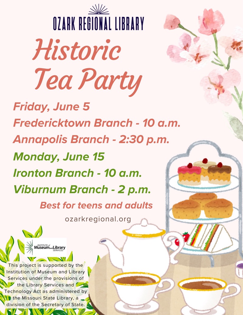 
OZARK REGIONAL LIBRARY
Historic
Tea Party
Friday, June 5
Fredericktown Branch - 10 a.m.
Annapolis Branch - 2:30 p.m.
Monday, June 15
Ironton Branch - 10 a.m.
Viburnum Branch - 2 p.m.
Best for teens and adults
ozarkregional.org
Müseum Library
This project is supported by the Institution of Museum and Library
Services under the provisions of the Library Services and
Technology Act as administered by the Missouri State Library, a division of the Secretary of State.

