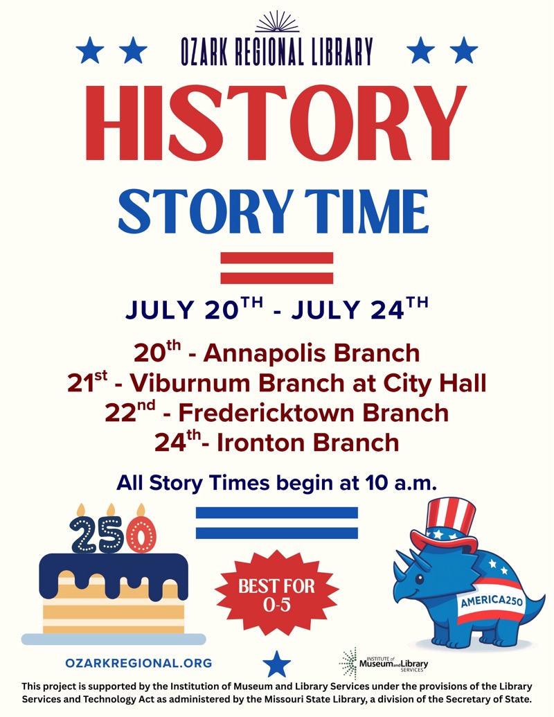 
OZARK REGIONAL LIBRARY
HISTORY STORY TIME
JULY 20TH - JULY 24TH
20th - Annapolis Branch
21st - Viburnum Branch at City Hall
22nd - Fredericktown Branch
24th- Ironton Branch
All Story Times begin at 10 a.m.

BEST FOR
0-5
AMERICA 250
OZARKREGIONAL.ORG

This project is supported by the Institution of Museum and Library Services under the provisions of the Library Services and Technology Act as administered by the Missouri State Library, a division of the Secretary of State.

