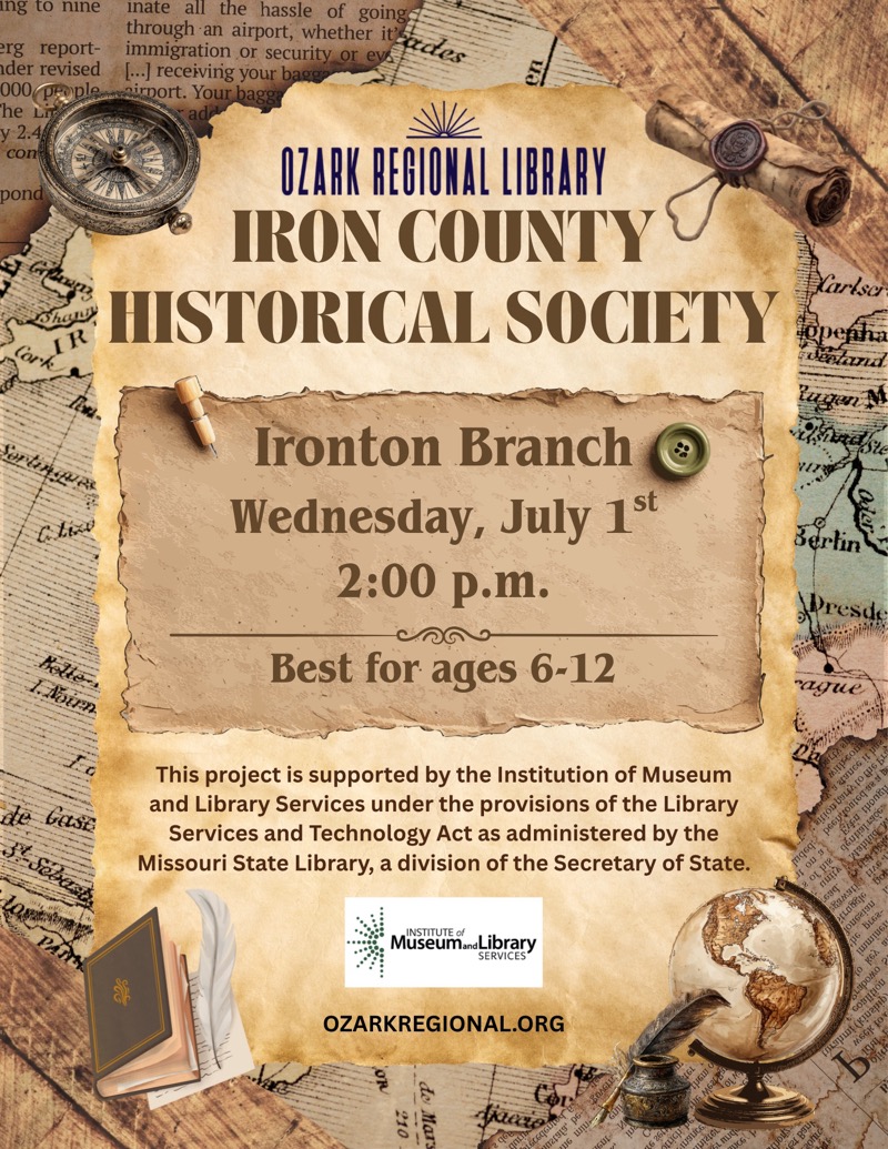 
OZARK REGIONAL LIBRARY
IRON COUNTY HISTORICAL SOCIETY
Ironton Branch
Wednesday, July 1st 2:00 p.m.
Best for ages 6-12

This project is supported by the Institution of Museum and Library Services under the provisions of the Library Services and Technology Act as administered by the Missouri State Library, a division of the Secretary of State.

INSTITUTE of MuseumandLibrary
SERVICES

OZARKREGIONAL.ORG
