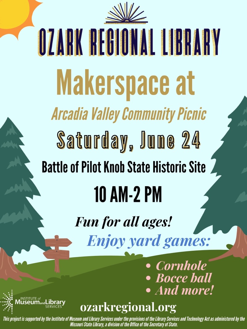 OZARK REGIONAL LIBRARY
Makerspace at
Arcadia Valley Community Picnic
Saturday, June 24
Battle of Pilot Knob State Historic Site
10 AM-2 PM
Fun for all ages!
Enjoy yard games:
• Cornhole
• Bocce ball
INSTITUTE of Museum and Library SERVICES
ozarkregional.org