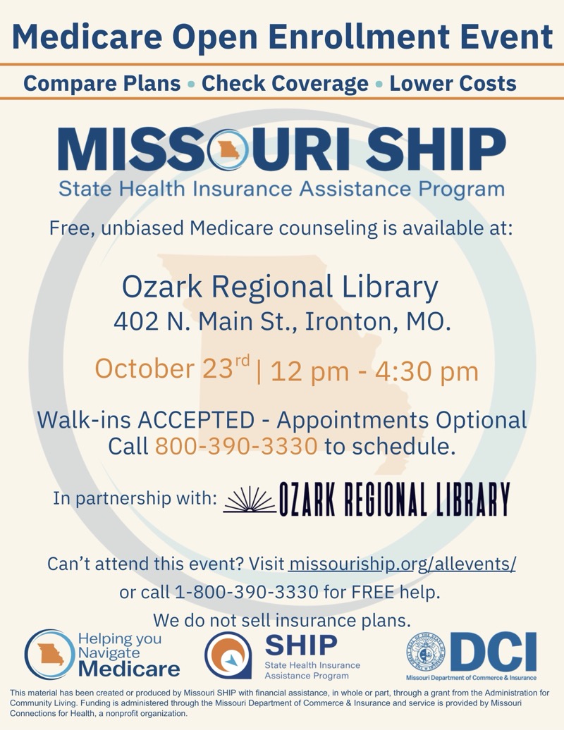 Medicare Open Enrollment Event
Compare Plans • Check Coverage • Lower Costs
MISSOURI SHIP
State Health Insurance Assistance Program
Free, unbiased Medicare counseling is available at:
Ozark Regional Library
402 N. Main St., Ironton, MO.
October 23rd | 12 pm - 4:30 pm
Walk-ins ACCEPTED - Appointments Optional
Call 800-390-3330 to schedule.
In partnership with:
-OZARK REGIONAL LIBRARY
Can't attend this event? Visit missouriship.org/allevents/ or call 1-800-390-3330 for FREE help.
We do not sell insurance plans.
Helping you Navigate Medicare
SHIP
State Health Insurance
DCI
Assistance Program
Missouri Department ent of Commerce & Insurance

This material has been created or produced by Missouri SHIP with financial assistance, in whole or part, through a grant from the Administration for Community Living. Funding is administered through the Missouri Department of Commerce & Insurance and service is provided by Missour Connections for Health, a nonprofit organization.

