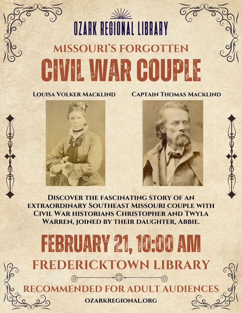 
OZARK REGIONAL LIBRARY
MISSOURI'S FORGOTTEN
CIVIL WAR COUPLE
LOUISA VOLKER MACKLIND
CAPTAIN THOMAS MACKLIND
DISCOVER THE FASCINATING STORY OF AN
EXTRAORDINARY SOUTHEAST MISSOURI COUPLE WITH CIVIL WAR HISTORIANS CHRISTOPHER AND TWYLA WARREN, JOINED BY THEIR DAUGHTER, ABBIE.
FEBRUARY 21, 10:00 AM
FREDERICKTOWN LIBRARY
RECOMMENDED FOR ADULT AUDIENCES
OZARKREGIONAL.ORG

