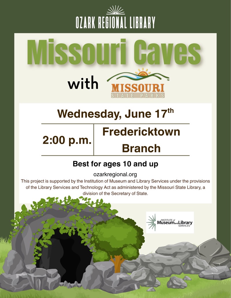 
OZARK REGIONAL LIBRARY
Missouri Caves
with
MISSOURI
STATE
PARKS
Wednesday, June 17'h
Fredericktown
2:00 p.m.
Branch
Best for ages 10 and up
ozarkregional.org
This project is supported by the Institution of Museum and Library Services under the provisions of the Library Services and Technology Act as administered by the Missouri State Library, a division of the Secretary of State.
Museum Library
SERVICES

