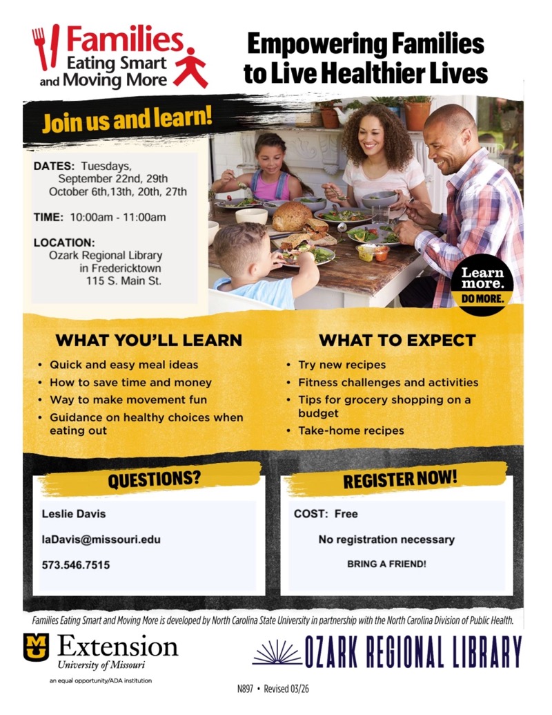
Eating Smart and Moving More
Join us and learn!
Empowering Families to Live Healthier Lives
Learn more.
DO MORE.
WHAT YOU'LL LEARN
• Quick and easy meal ideas
• How to save time and money
• Way to make movement fun
• Guidance on healthy choices when eating out
WHAT TO EXPECT
• Try new recipes
• Fitness challenges and activities
• Tips for grocery shopping on a budget
• Take-home recipes
QUESTIONS?
REGISTER NOW!
Families Eating Smart and Moving More is developed by North Carolina State University in partnership with the North Carolina Division of Public Health.
• Extension
University of Missouri
OZARK REGIONAL LIBRARY
an equal opportunity/ADA institution
N897 • Revised 03/26

