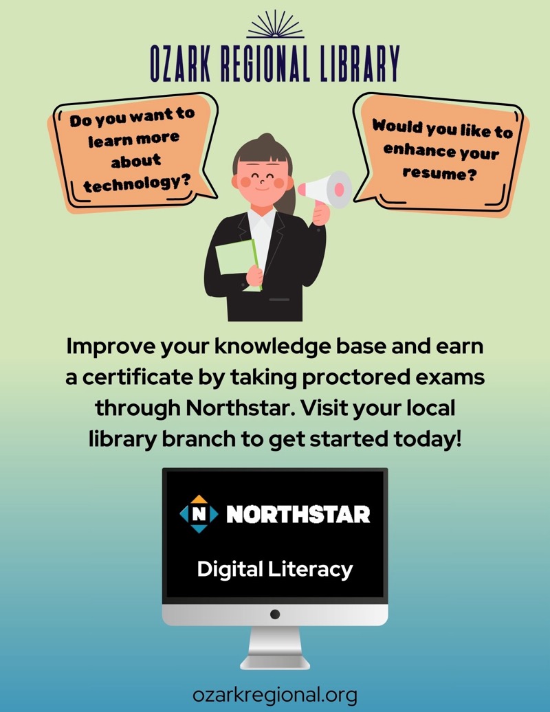 
OZARK REGIONAL LIBRARY
Do you want to learn more about technology?
Would you like to enhance your resume?
Improve your knowledge base and earn a certificate by taking proctored exams through Northstar. Visit your local library branch to get started today!
NORTHSTAR
Digital Literacy
ozarkregional.org

