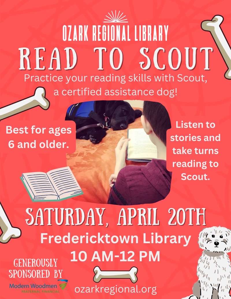 
OZARK REGIONAL LIBRARY
READ TO SCOUT
Practice your reading skills with Scout, a certified assistance dog!
Best for ages 6 and older.
Listen to stories and take turns reading to Scout.
SATURDAY, APRIL 20TH
Fredericktown Library
10 AM-12 PM
GENEROUSLY
SPONSORED BY
Modern Woodmen
FRATERNAL FINANCIAL
ozarkregional.org

