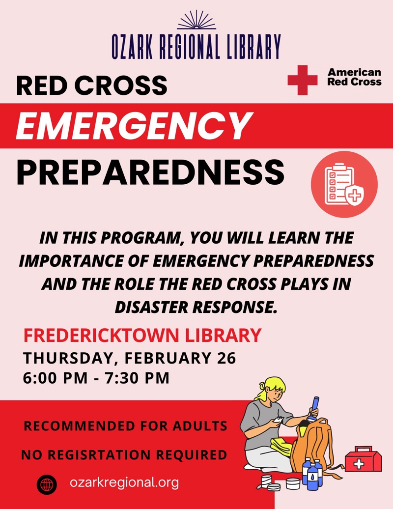 
OZARK REGIONAL LIBRARY
RED CROSS
EMERGENCY PREPAREDNESS
American
Red Cross
IN THIS PROGRAM, YOU WILL LEARN THE IMPORTANCE OF EMERGENCY PREPAREDNESS AND THE ROLE THE RED CROSS PLAYS IN DISASTER RESPONSE.
FREDERICKTOWN LIBRARY
THURSDAY, FEBRUARY 26 6:00 PM - 7:30 PM
RECOMMENDED FOR ADULTS
NO REGISRTATION REQUIRED
ozarkregional.org

