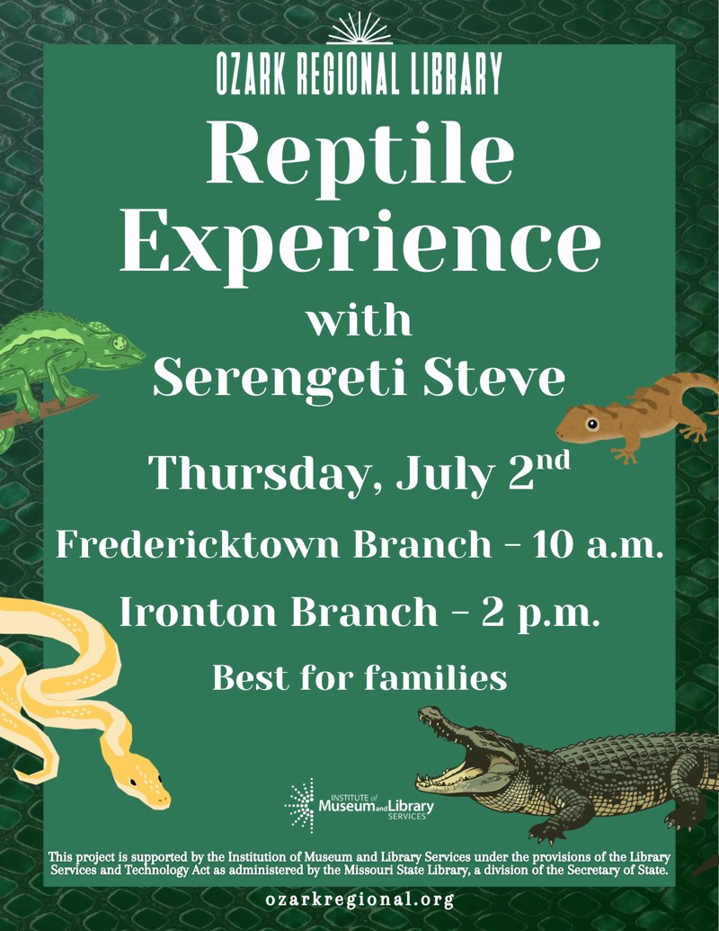
		
OZARK REGIONAL LIBRARY
Reptile Experience with Serengeti Steve
Wednesday, July 2nd
Fredericktown Branch - 10 a.m.
Ironton Branch - 2 p.m.
Best for families
Museum.noLibrary
SERVICES
This project is supported by the Institution of Museum and Library Services under the provisions of the Library Services and Technology Act as administered by the Missouri State Library, a division of the Secretary of State.
ozarkregional.org


