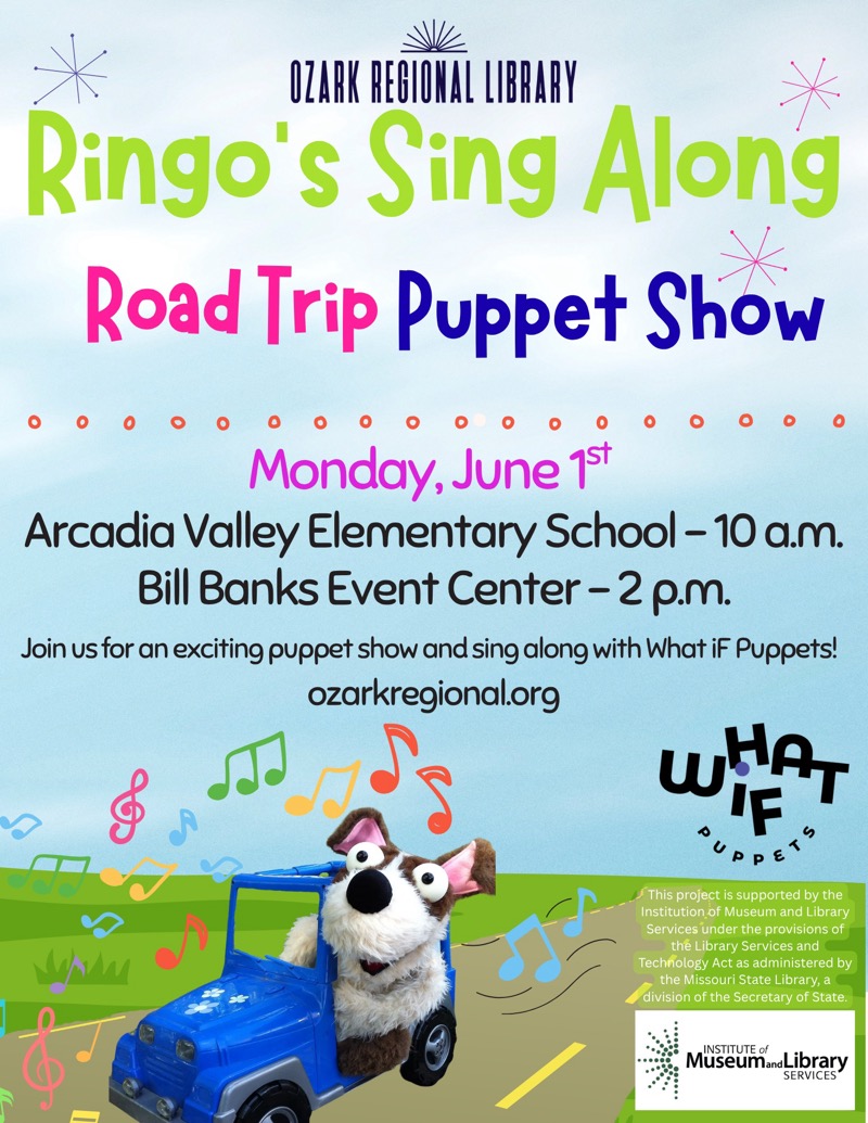 
OZARK REGIONAL LIBRARY
Ringo's Sing Along Road Trip Puppet Show
Monday, June 15t
Arcadia Valley Elementary School - 10 a.m.
Bill Banks Event Center - 2 p.m.
Join us for an exciting puppet show and sing along with What iF Puppets!
ozarkregional.org


This project is supported by the Institution of Museum and Library
Services under the provisions of the Library Services and
Technology Act as administered by the Missouri State Library, a division of the Secretary of State.
INSTITUTE of Museum and Library SERVICES

