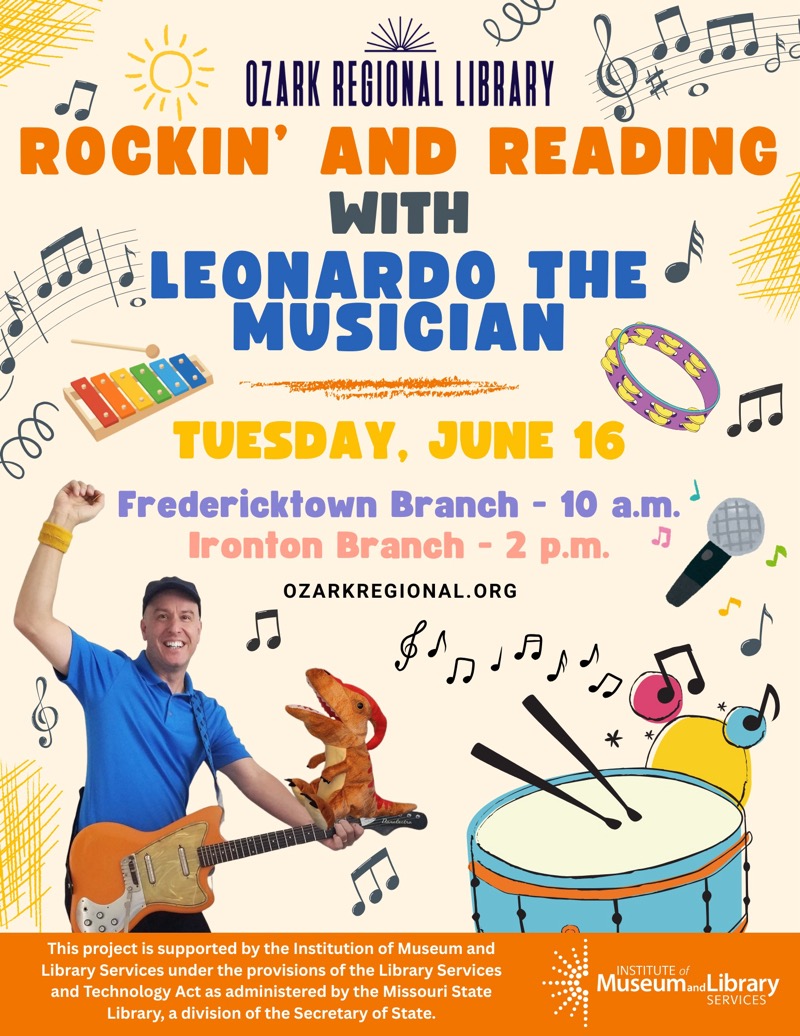 
OZARK REGIONAL LIBRARY
ROCKIN' AND READING
WITH
LEONARDO THE
MUSICIAN
TUESDAY, JUNE 16
Fredericktown Branch - 10 a.m
Ironton Branch - 2 p.m.
OZARKREGIONAL. ORG
This project is supported by the Institution of Museum and Library Services under the provisions of the Library Services and Technology Act as administered by the Missouri State Library, a division of the Secretary of State.
INSTITUTE of
Museum and Library
SERVICES

