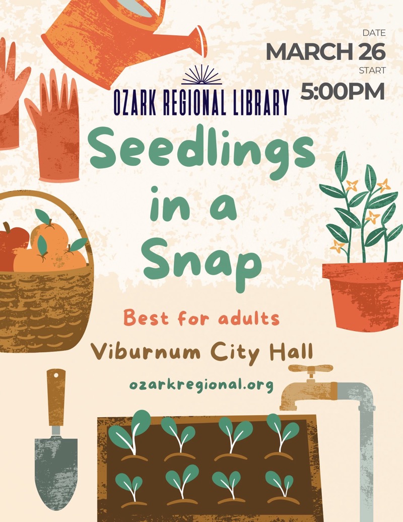 
DATE
MARCH 26
START
OZARK REGIONAL LIBRARY 5:00PM
Seedlings in a Snap
Best for adults
Viburnum City Hall
ozarkregional.org

