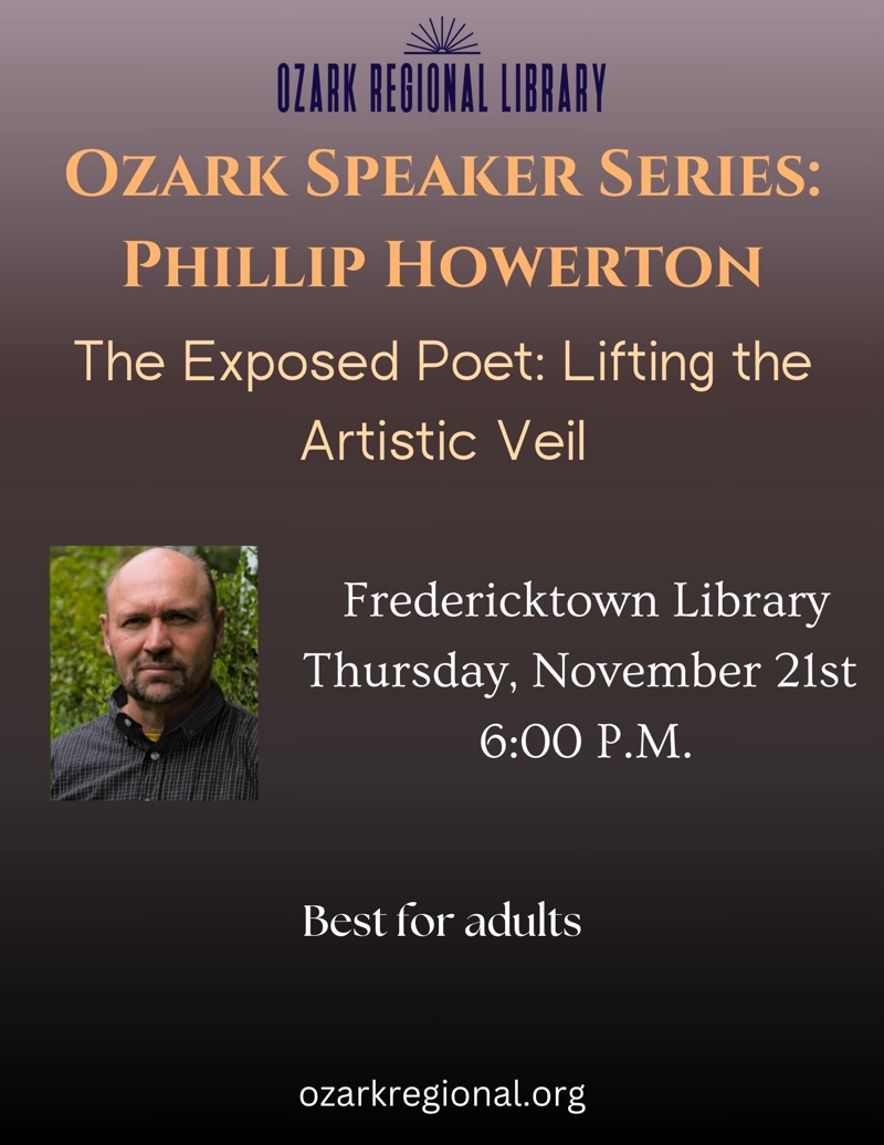 
OZARK REGIONAL LIBRARY
OZARK SPEAKER SERIES:
PHILLIP HOWERTON
The Exposed Poet: Lifting the
Artistic Veil
Fredericktown Library
Thursday, November 21st
6:00 P.M.
Best for adults
ozarkregional.org

