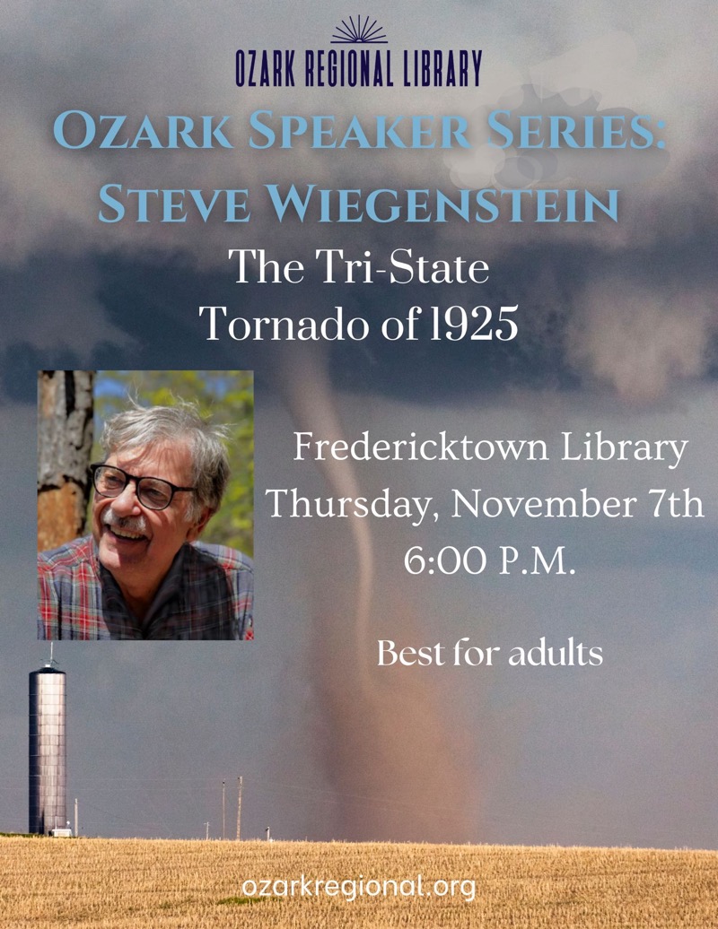 
OZARK REGIONAL LIBRARY
OZARK SPEAKER SERIES.
STEVE WIEGENSTEIN
The Tri-State
Tornado of 1925
Fredericktown Library Thursday, November 7th
6:00 P.M.
Best for adults
ozarkregional org

