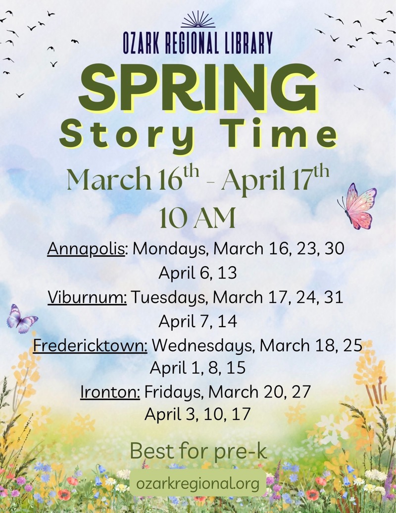 
OZARK REGIONAL LIBRARY
SPRING
Story Time
March 16'h - April 17h 10 AM
Annapolis: Mondays, March 16, 23, 30 April 6, 13
Viburnum: Tuesdays, March 17, 24, 31 April 7,14
Fredericktown: Wednesdays, March 18, 25 April 1, 8, 15
Ironton: Fridays, March 20, 27 April 3, 10,17
Best for pre-k ozarkregional.org

