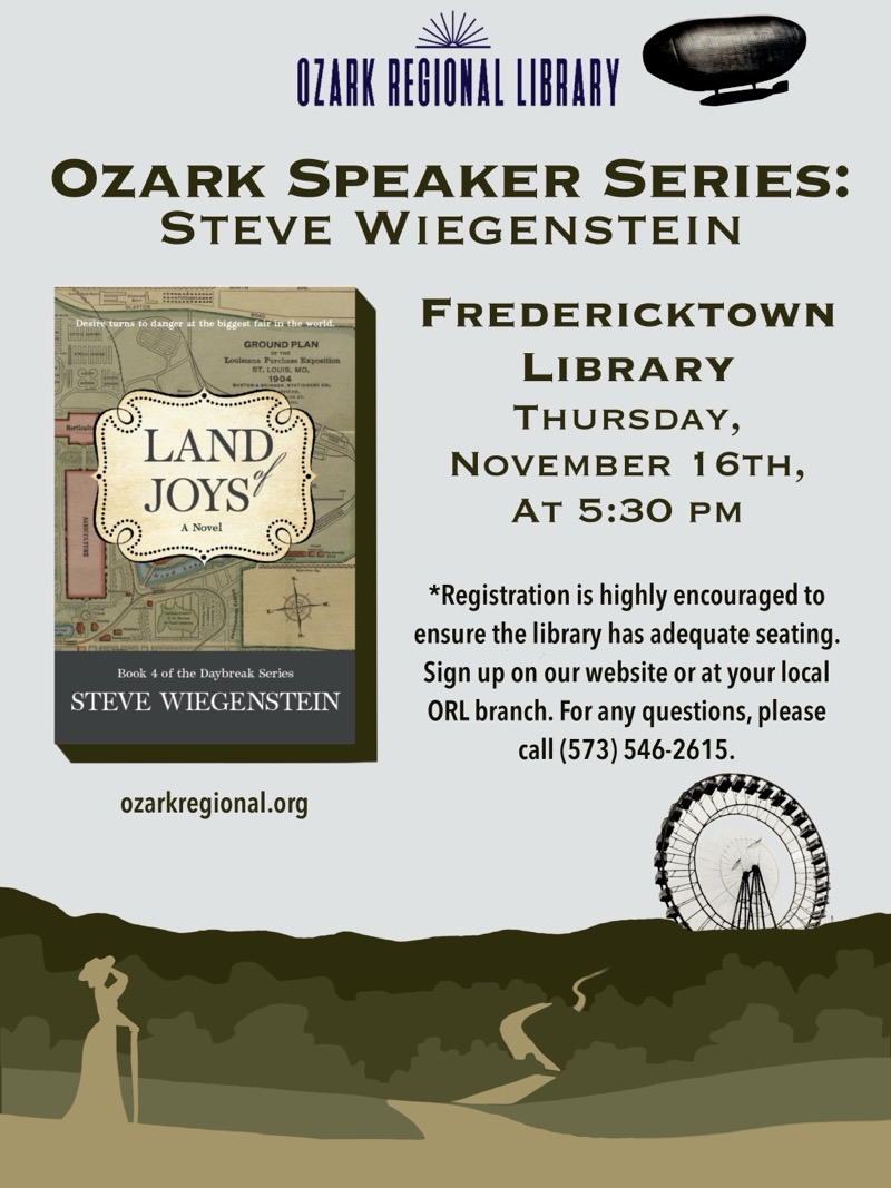 
OZARK REGIONAL LIBRARY
OZARK SPEAKER SERIES:
STEVE WIEGENSTEIN
turns to danger it the biggest fair insthe world
ST. LOUIS, MO.
LAND JOYS
A Novel
Book 4 of the Daybreak Series
STEVE WIEGENSTEIN
FREDERICKTOWN
LIBRARY
THURSDAY,
NOVEMBER 16TH,
Ат 5:30 PM
*Registration is highly encouraged to ensure the library has adequate seating.
Sign up on our website or at your local
ORL branch. For any questions, please call (573) 546-2615.
ozarkregional.org

