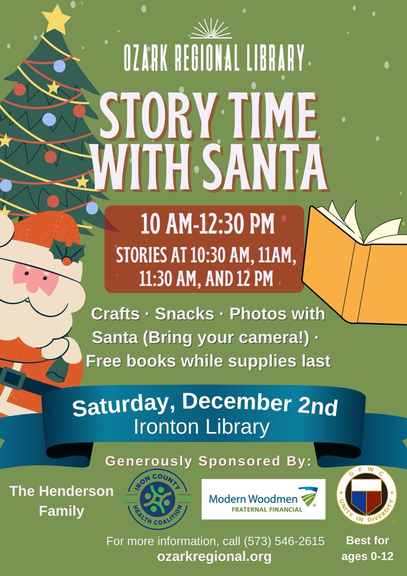 
The HendersonFamily
OZARK REGIONAL LIBRARY.
STORY TIME WITH SANTA
10 AM-12:30 PM
STORIES AT 10:30 AM, 11AM,
11:30 AM, AND 12 PM.
Crafts • Snacks • Photos with Santa (Bring your camera!) • Free books while supplies last
Saturday, December 2nd
Ironton Library
Generously Sponsored By:
SON COUN
Modern Woodmen
FRATERNAL FINANCIAL
For more information, call (573) 546-2615
ozarkregional.org
e
Best for ages 0-12
