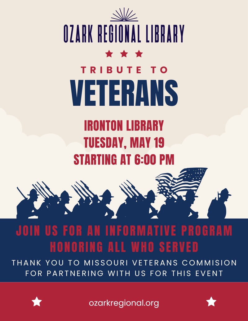 
OZARK REGIONAL LIBRARY
TRIBUTE TO VETERANS
IRONTON LIBRARY
TUESDAY, MAY 19 STARTING AT 6:00 PM
JOIN US FOR AN INFORMATIVE PROGRAM
HONORING ALL WHO SERVED
THANK YOU TO MISSOURI VETERANS COMMISION
FOR PARTNERING WITH US FOR THIS EVENT
ozarkregional.org


