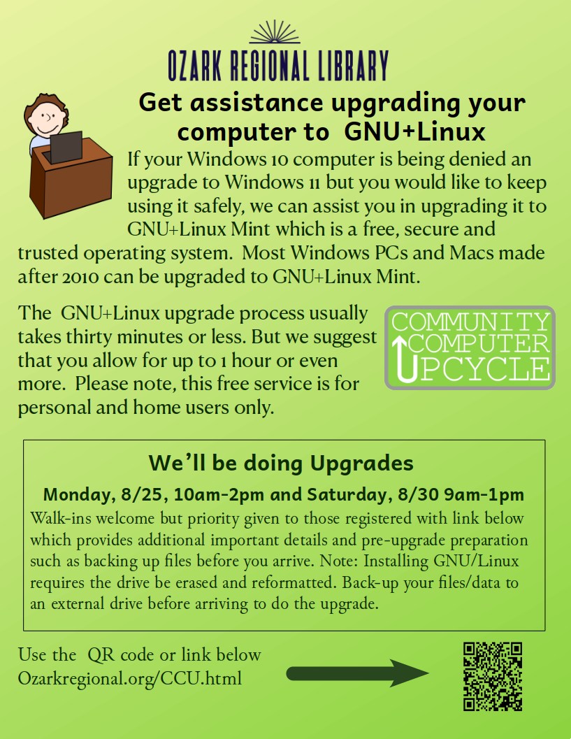 A green flyer with text:
Get Assistance upgrading your computer to GNU/Linux
If your Windows 10 computer is being denied an upgrade to Windows 11 but you would like to keep using it safely, we can assist you in upgrading it to GNU+Linux Mint which is a free, secure and trusted operating system.  Most Windows PCs and Macs made after 2010 can be upgraded to GNU+Linux Mint.  
The  GNU+Linux upgrade process usually takes thirty minutes or less. But we suggest that you allow for up to 1 hour or even more.  Please note, this free service is for personal and home users only.
We’ll be doing Upgrades 
Monday, 8/25, 10am-2pm and Saturday, 8/30 9am-1pm
Walk-ins welcome but priority given to those registered with link below which provides additional important details and pre-upgrade preparation such as backing up files before you arrive. Note: Installing GNU/Linux requires the drive be erased and reformatted. Back-up your files/data to an external drive before arriving to do the upgrade.						   