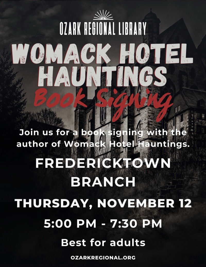 
OZARK REGIONAL LIBRARY.
WOMACK HOTEL HAUNTINGS
Book signing
Join us for a book signing with the author of Womack Hotel Hauntings.
FREDERICKTOWN BRANCH
THURSDAY, NOVEMBER 12 5:00 PM - 7:30 PM
Best for adults
OZARKREGIONAL.ORG

