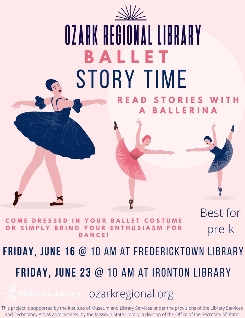  OZARK REGIONAL LIBRARY
BALLET STORY TIME
READ STORIES WITH A BALLERINA
COME DRESSED IN YOUR BALLET COSTUME OR SIMPLY BRING YOUR ENTHUSIASM FOR DANCE!
Best for pre-k
FRIDAY, JUNE 16 @ 10 AM AT FREDERICKTOWN LIBRARY
FRIDAY, JUNE 23 @ 10 AM AT IRONTON LIBRARY
ozarkregional.org 