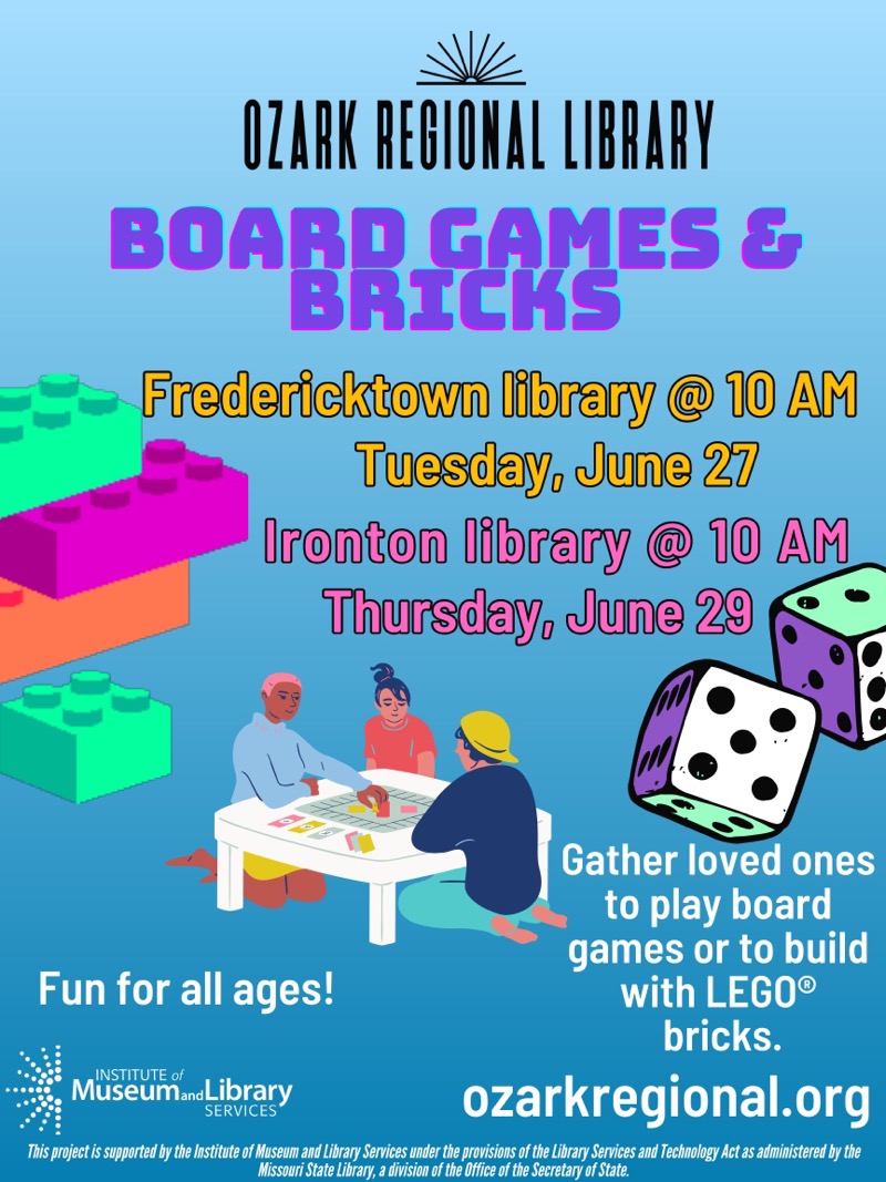 OZARK REGIONAL LIBRARY
Board games and bricks
Fredericktown library @ 10 AM
Tuesday, June 27
Ironton library @ 10 AM
Thursday, June 29
Gather loved ones to play board games or to build
Fun for all ages!
with LEGO® bricks.
INSTITUTE of Museum and Library SERVICES
ozarkregional.org  
